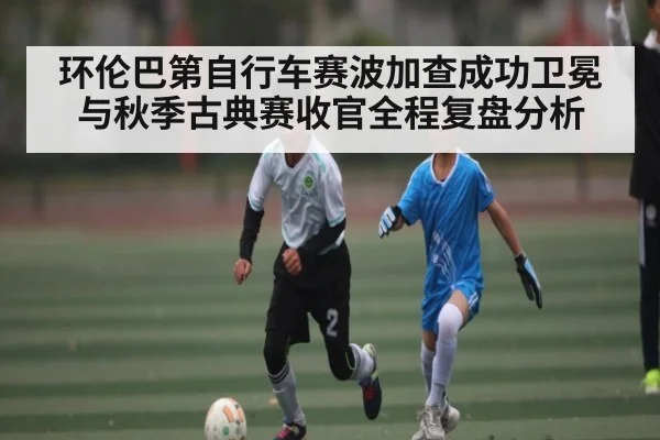 环伦巴第自行车赛波加查成功卫冕与秋季古典赛收官全程复盘分析 - BET365