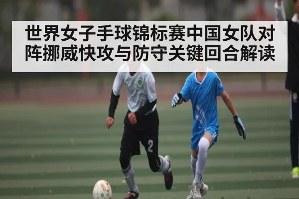 世界女子手球锦标赛中国女队对阵挪威快攻与防守关键回合解读（BET365）